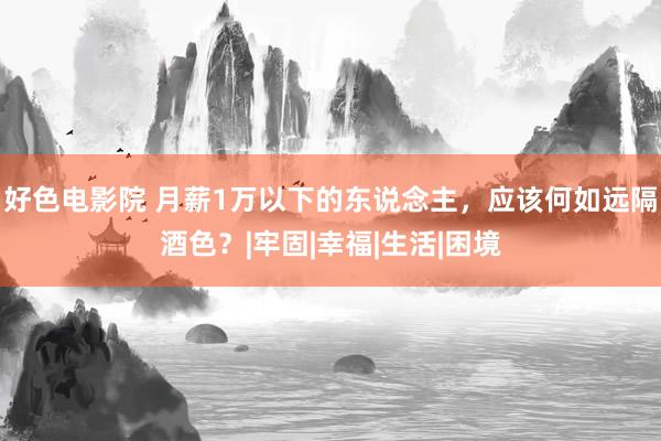 好色电影院 月薪1万以下的东说念主，应该何如远隔酒色？|牢固|幸福|生活|困境