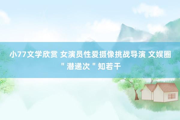 小77文学欣赏 女演员性爱摄像挑战导演 文娱圈＂潜递次＂知若干