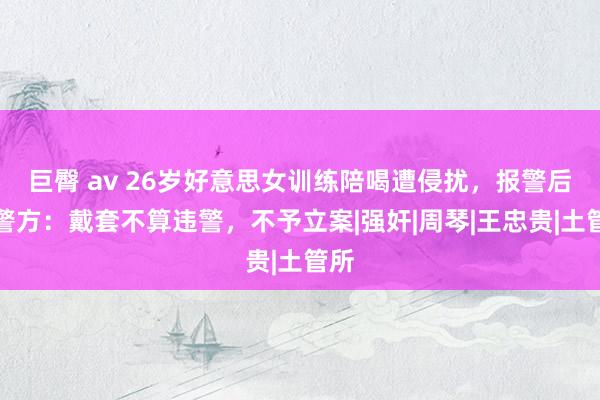 巨臀 av 26岁好意思女训练陪喝遭侵扰，报警后，警方：戴套不算违警，不予立案|强奸|周琴|王忠贵|土管所