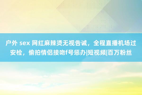 户外 sex 网红麻辣烫无视告诫，全程直播机场过安检，偷拍情侣接吻f号惩办|短视频|百万粉丝