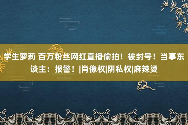 学生萝莉 百万粉丝网红直播偷拍！被封号！当事东谈主：报警！|肖像权|阴私权|麻辣烫