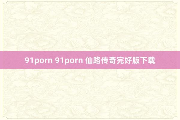 91porn 91porn 仙路传奇完好版下载