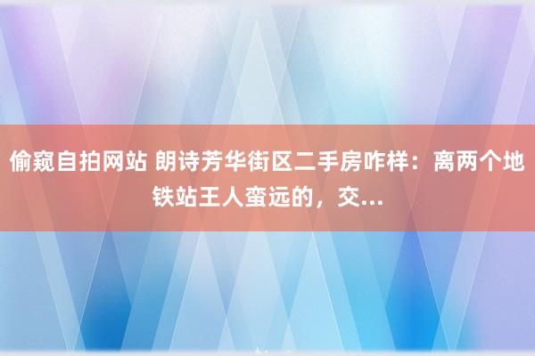 偷窥自拍网站 朗诗芳华街区二手房咋样:离两个地铁站王人蛮远的,交...