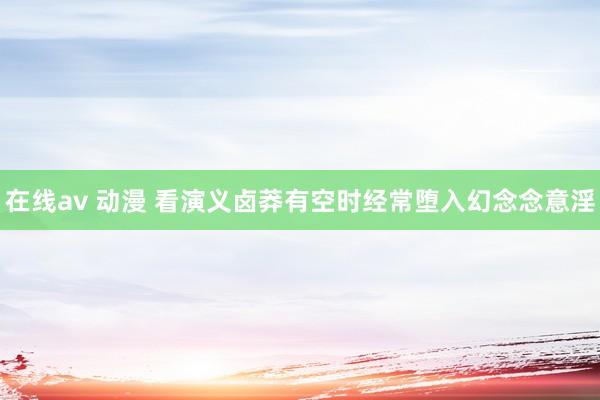 在线av 动漫 看演义卤莽有空时经常堕入幻念念意淫