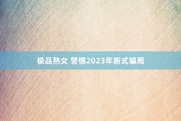 极品熟女 警惕2023年新式骗局