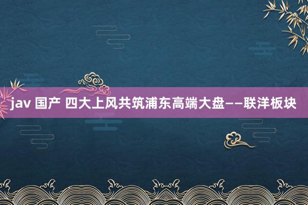 jav 国产 四大上风共筑浦东高端大盘——联洋板块