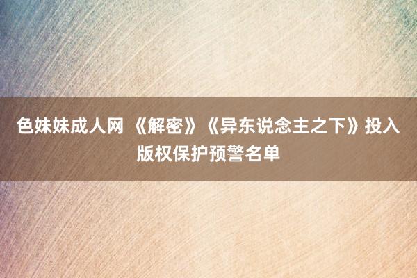 色妹妹成人网 《解密》《异东说念主之下》投入版权保护预警名单