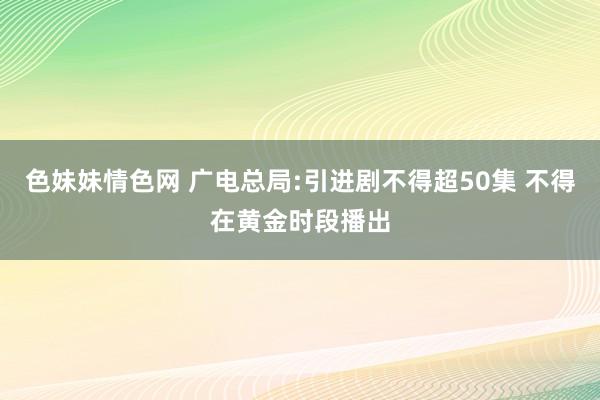 色妹妹情色网 广电总局:引进剧不得超50集 不得在黄金时段播出