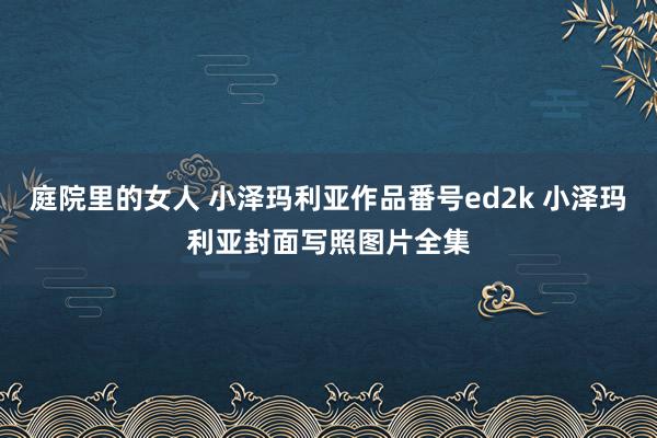 庭院里的女人 小泽玛利亚作品番号ed2k 小泽玛利亚封面写照图片全集
