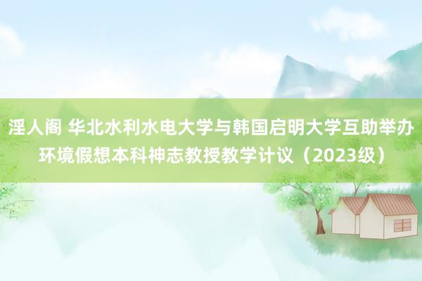 淫人阁 华北水利水电大学与韩国启明大学互助举办环境假想本科神志教授教学计议（2023级）