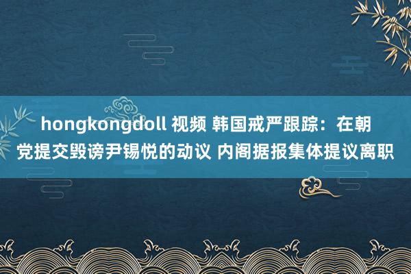 hongkongdoll 视频 韩国戒严跟踪：在朝党提交毁谤尹锡悦的动议 内阁据报集体提议离职