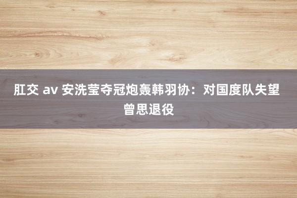 肛交 av 安洗莹夺冠炮轰韩羽协：对国度队失望 曾思退役