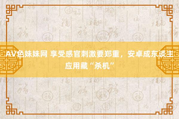 AV色妹妹网 享受感官刺激要郑重，安卓成东谈主应用藏“杀机”
