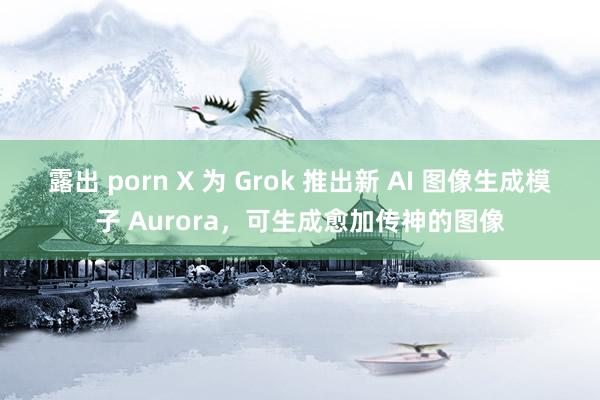 露出 porn X 为 Grok 推出新 AI 图像生成模子 Aurora，可生成愈加传神的图像