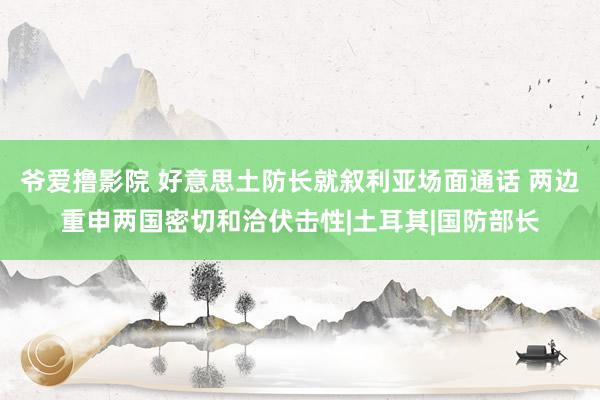 爷爱撸影院 好意思土防长就叙利亚场面通话 两边重申两国密切和洽伏击性|土耳其|国防部长