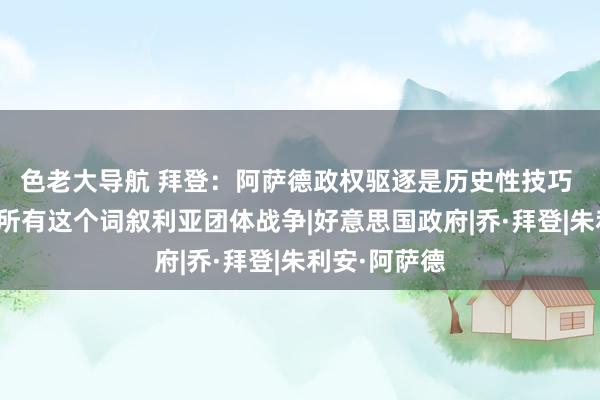 色老大导航 拜登：阿萨德政权驱逐是历史性技巧 好意思将与所有这个词叙利亚团体战争|好意思国政府|乔·拜登|朱利安·阿萨德