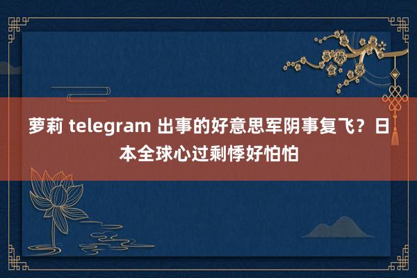 萝莉 telegram 出事的好意思军阴事复飞？日本全球心过剩悸好怕怕