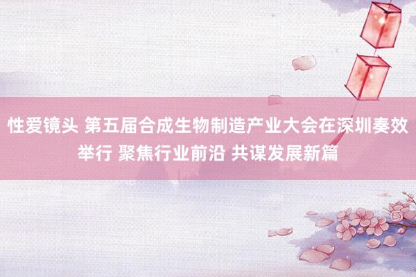 性爱镜头 第五届合成生物制造产业大会在深圳奏效举行 聚焦行业前沿 共谋发展新篇