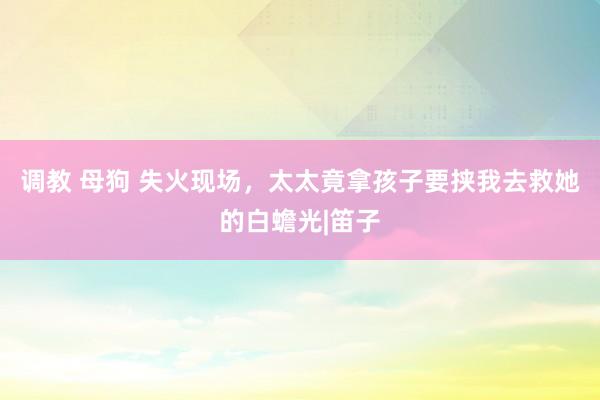 调教 母狗 失火现场，太太竟拿孩子要挟我去救她的白蟾光|笛子
