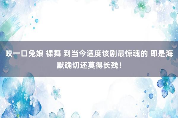 咬一口兔娘 裸舞 到当今适度该剧最惊魂的 即是海默确切还莫得长残！