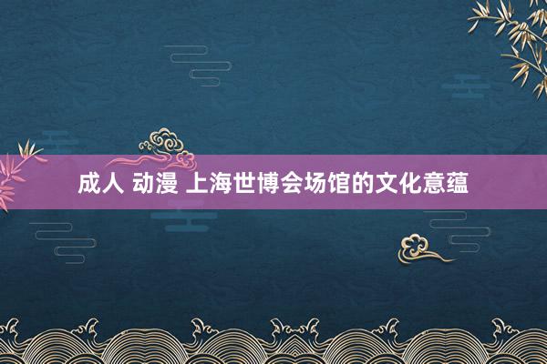成人 动漫 上海世博会场馆的文化意蕴