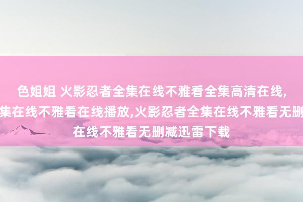 色姐姐 火影忍者全集在线不雅看全集高清在线,火影忍者全集在线不雅看在线播放,火影忍者全集在线不雅看无删减迅雷下载