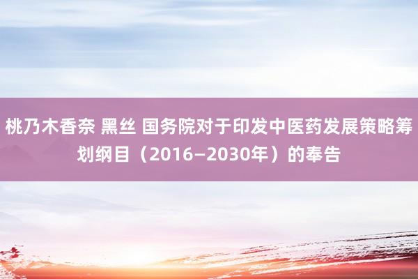 桃乃木香奈 黑丝 国务院对于印发中医药发展策略筹划纲目（2016—2030年）的奉告
