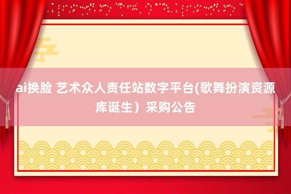 ai换脸 艺术众人责任站数字平台(歌舞扮演资源库诞生）采购公告