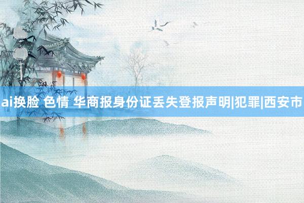 ai换脸 色情 华商报身份证丢失登报声明|犯罪|西安市
