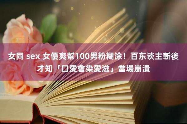 女同 sex 女優爽幫100男粉糊涂！百东谈主斬後才知「口愛會染愛滋」　當場崩潰