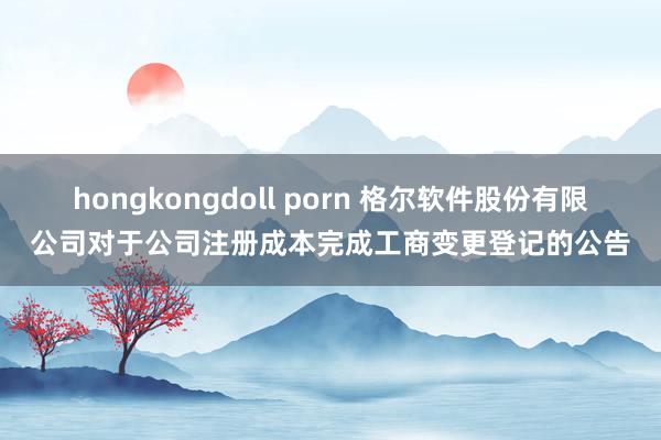 hongkongdoll porn 格尔软件股份有限公司对于公司注册成本完成工商变更登记的公告