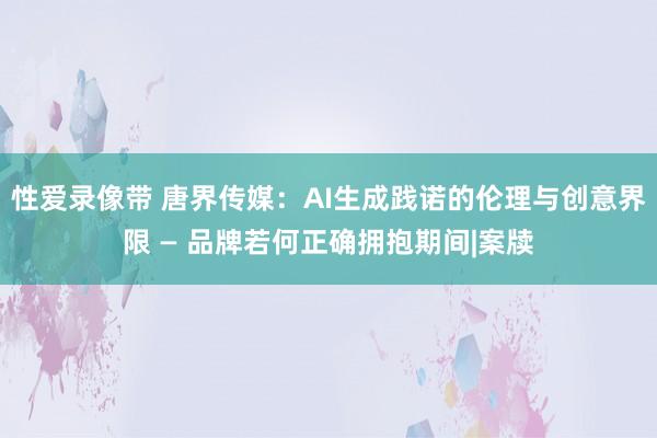 性爱录像带 唐界传媒：AI生成践诺的伦理与创意界限 — 品牌若何正确拥抱期间|案牍