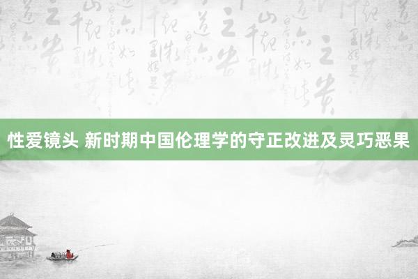 性爱镜头 新时期中国伦理学的守正改进及灵巧恶果
