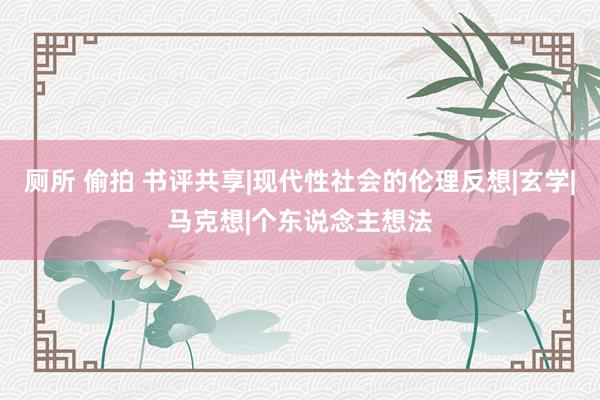 厕所 偷拍 书评共享|现代性社会的伦理反想|玄学|马克想|个东说念主想法