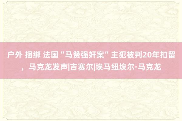 户外 捆绑 法国“马赞强奸案”主犯被判20年扣留，马克龙发声|吉赛尔|埃马纽埃尔·马克龙