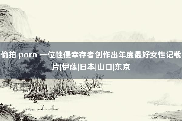 偷拍 porn 一位性侵幸存者创作出年度最好女性记载片|伊藤|日本|山口|东京
