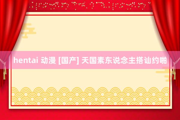 hentai 动漫 [国产] 天国素东说念主搭讪约啪