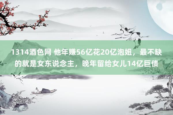 1314酒色网 他年赚56亿花20亿泡妞，最不缺的就是女东说念主，晚年留给女儿14亿巨债