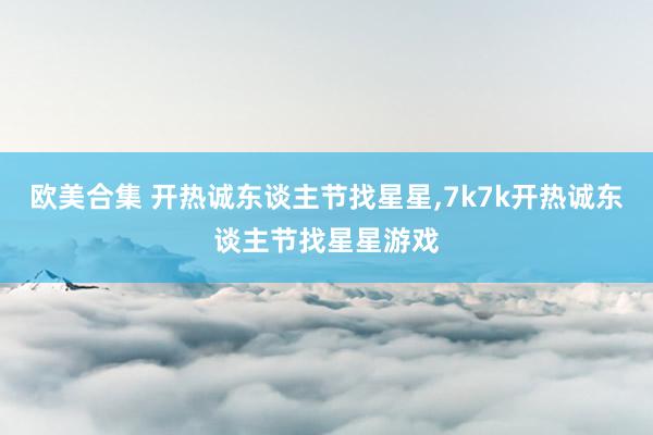 欧美合集 开热诚东谈主节找星星,7k7k开热诚东谈主节找星星游戏
