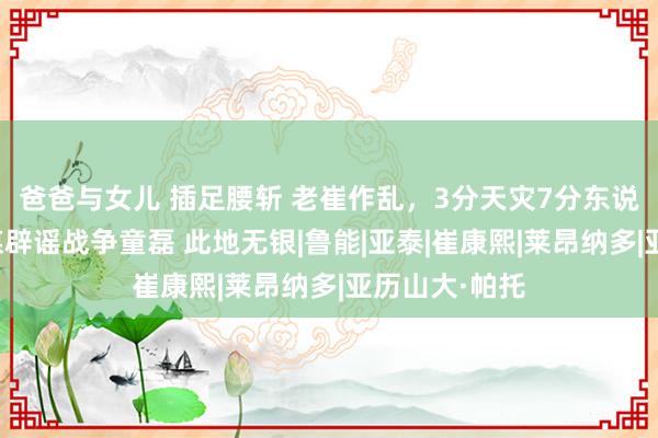 爸爸与女儿 插足腰斩 老崔作乱，3分天灾7分东说念主祸！津媒辟谣战争童磊 此地无银|鲁能|亚泰|崔康熙|莱昂纳多|亚历山大·帕托