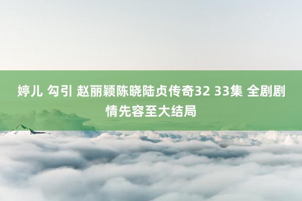 婷儿 勾引 赵丽颖陈晓陆贞传奇32 33集 全剧剧情先容至大结局