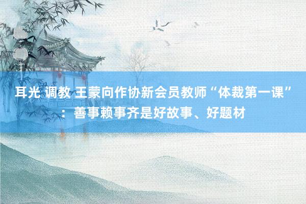 耳光 调教 王蒙向作协新会员教师“体裁第一课”：善事赖事齐是好故事、好题材