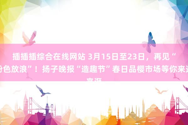 插插插综合在线网站 3月15日至23日，再见“粉色放浪”！扬子晚报“造趣节”春日品樱市场等你来逛