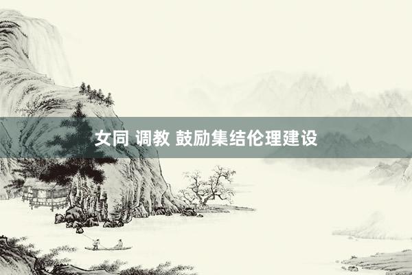 女同 调教 鼓励集结伦理建设