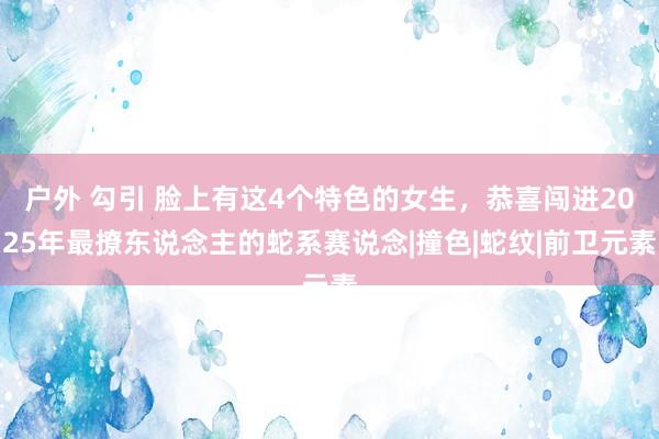户外 勾引 脸上有这4个特色的女生，恭喜闯进2025年最撩东说念主的蛇系赛说念|撞色|蛇纹|前卫元素