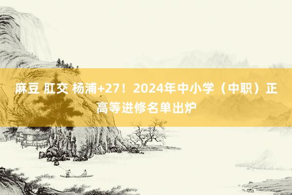 麻豆 肛交 杨浦+27！2024年中小学（中职）正高等进修名单出炉