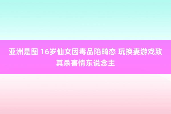 亚洲是图 16岁仙女因毒品陷畸恋 玩换妻游戏致其杀害情东说念主