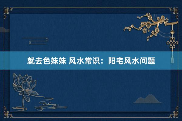 就去色妹妹 风水常识：阳宅风水问题