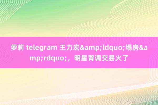 萝莉 telegram 王力宏&ldquo;塌房&rdquo;，明星背调交易火了