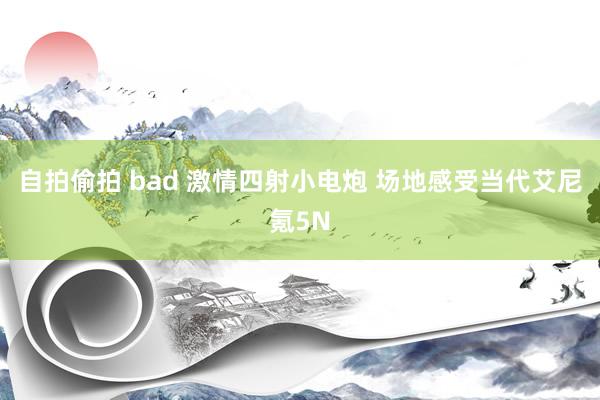 自拍偷拍 bad 激情四射小电炮 场地感受当代艾尼氪5N